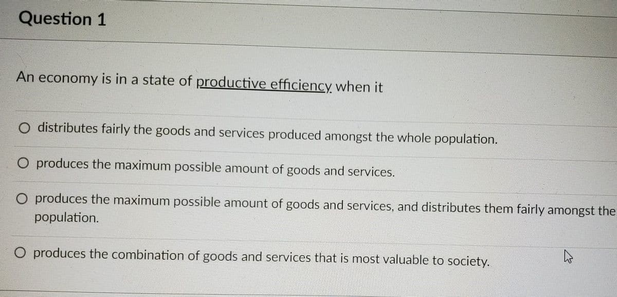 Question 1
An economy is in a state of productive efficiency when it
distributes fairly the goods and services produced amongst the whole population.
O produces the maximum possible amount of goods and services.
O produces the maximum possible amount of goods and services, and distributes them fairly amongst the
population.
A
O produces the combination of goods and services that is most valuable to society.