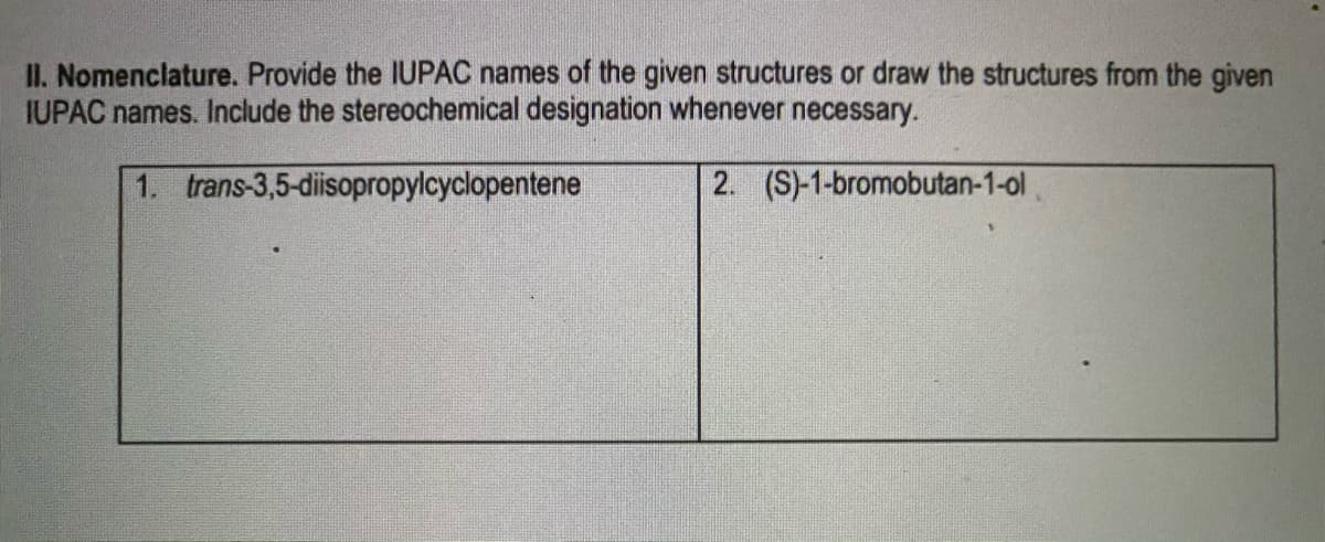II. Nomenclature. Provide the IUPAC names of the given structures or draw the structures from the given
IUPAC names. Include the stereochemical designation whenever necessary.
1. trans-3,5-diisopropylcyclopentene
2. (S)-1-bromobutan-1-ol
