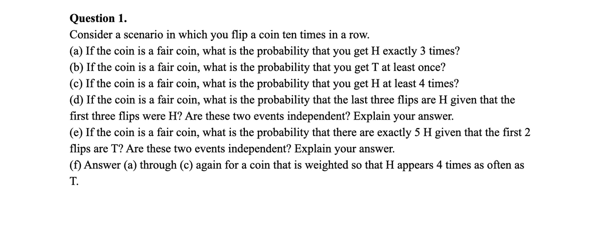 Question 1.
Consider a scenario in which you flip a coin ten times in a row.
(a) If the coin is a fair coin, what is the probability that you get H exactly 3 times?
(b) If the coin is a fair coin, what is the probability that you get T at least once?
(c) If the coin is a fair coin, what is the probability that you get H at least 4 times?
(d) If the coin is a fair coin, what is the probability that the last three flips are H given that the
first three flips were H? Are these two events independent? Explain your answer.
(e) If the coin is a fair coin, what is the probability that there are exactly 5 H given that the first 2
flips are T? Are these two events independent? Explain your answer.
(f) Answer (a) through (c) again for a coin that is weighted so that H appears 4 times as often as
T.