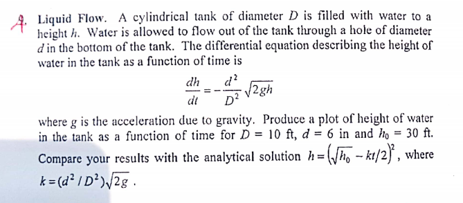 4. Liquid Flow. A cylindrical tank of diameter D is filled with water to a
height h. Water is allowed to flow out of the tank through a hole of diameter
d in the bottom of the tank. The differential equation describing the height of
water in the tank as a function of time is
d?
/2gh
D?
dh
dt
where g is the acceleration due to gravity. Produce a plot of height of water
in the tank as a function of time for D = 10 ft, d = 6 in and ho = 30 ft.
Compare your results with the analytical solution h=(/ho - kt/2} , where
k= (d² / D')/2g.
