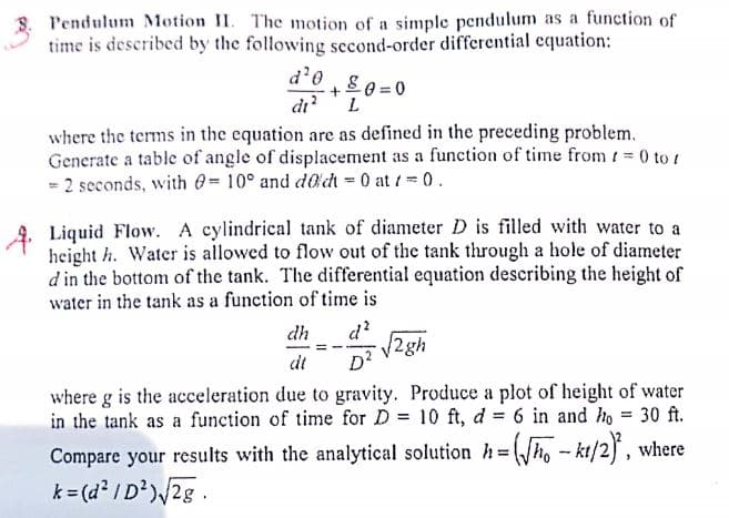 Pendulum Motion II. The motion of a simple pendulum as a function of
time is described by the following second-order differential equation:
d'0
80 = 0
+
di?'L
where the terms in the equation are as defined in the preceding problem.
Generate a table of angle of displacement as a function of time from / 0 to t
= 2 seconds, with 0-10° and d@dt - 0 at /= 0.
Liquid Flow. A cylindrical tank of diameter D is filled with water to a
height h. Water is allowed to flow out of the tank through a hole of diameter
d in the bottom of the tank. The differential equation describing the height of
water in the tank as a function of time is
d?
/2gh
dh
dt
D2
where g is the acceleration due to gravity. Produce a plot of height of water
in the tank as a function of time for D = 10 ft, d = 6 in and ho = 30 ft.
Compare your results with the analytical solution h=h, - kt/2, where
k = (d² /D')/2g.
