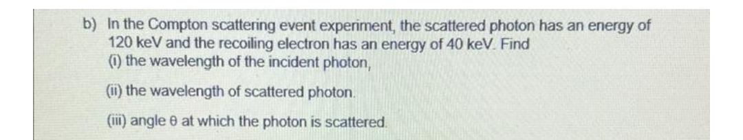 b) In the Compton scattering event experiment, the scattered photon has an energy of
120 keV and the recoiling electron has an energy of 40 keV. Find
(1) the wavelength of the incident photon,
(ii) the wavelength of scattered photon.
(iii) angle 8 at which the photon is scattered.