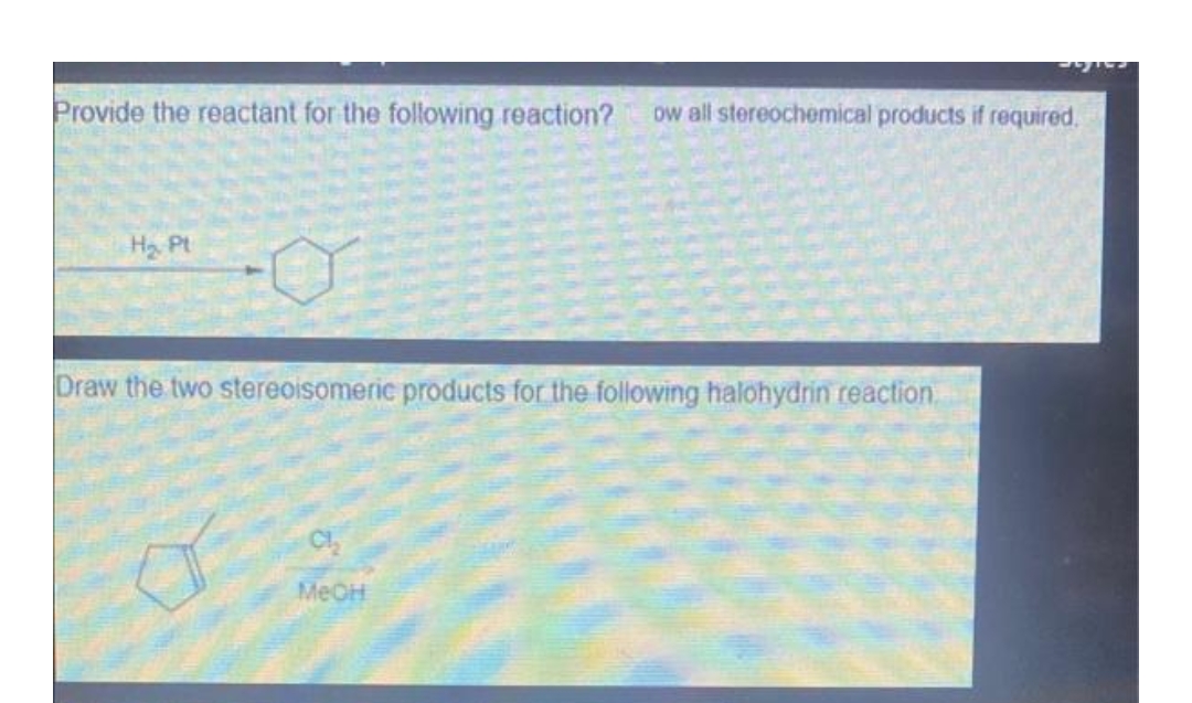 Provide the reactant for the following reaction? ow all stereochemical products if required.
H₂ Pt
Draw the two stereoisomeric products for the following halohydrin reaction.
Cl₂
MeOH