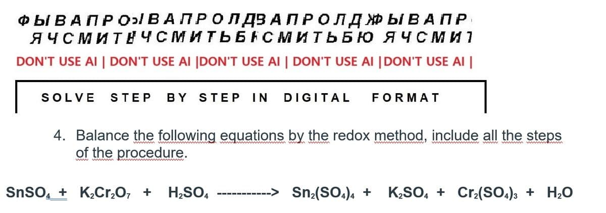 ФЫВАПРОВАПРОЛДВА ПРОЛДЖЫВАПР
I
ЯЧСМИТЕЧСМИТЬБНСМИТЬБЮ ЯЧСМИ 1
DON'T USE AI | DON'T USE AI |DON'T USE AI | DON'T USE AI |DON'T USE AI |
SOLVE STEP BY STEP IN DIGITAL FORMAT
4. Balance the following equations by the redox method, include all the steps
of the procedure.
SnSO4 + K2Cr2O, + H₂SO4
Snz(SO4)4 + K2SO4 + Crz(SO4)3 + H2O