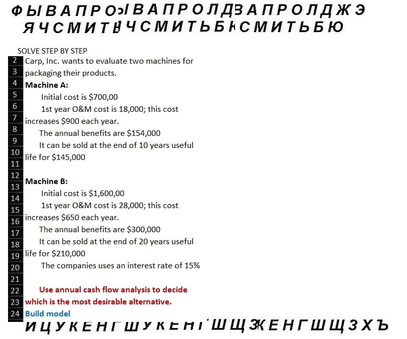 ФЫ В А П Р О ВАПРОЛДЗАПРОЛДЖЭ
ЯЧСМИТНЧСМИТЬБНСМИТЬБЮ
SOLVE STEP BY STEP
2 Carp, Inc. wants to evaluate two machines for
3 packaging their products.
4
Machine A:
5
6
7
8
9
10
11
12
13
Initial cost is $700,00
1st year O&M cost is 18,000; this cost
increases $900 each year.
The annual benefits are $154,000
It can be sold at the end of 10 years useful
life for $145,000
Machine B:
Initial cost is $1,600,00
1st year O&M cost is 28,000; this cost
14
15
16
17
18
19 life for $210,000
20
21
increases $650 each year.
The annual benefits are $300,000
It can be sold at the end of 20 years useful
The companies uses an interest rate of 15%
22
Use annual cash flow analysis to decide
23 which is the most desirable alternative.
24 Build model
ИЦУКЕНГ ШУКЕНТ ШЩ ЗКЕНГШ щзхъ