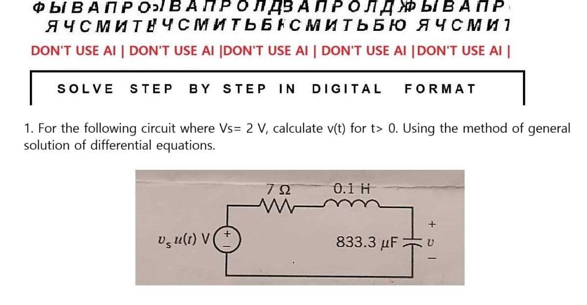 ФЫВАПРОВА ПРОЛДВА ПРОЛДЖЫВАПР
ЯЧСМИТЕЧСМИТЬБАСМИТЬБЮ ЯЧСМИ
DON'T USE AI | DON'T USE AI |DON'T USE AI | DON'T USE AI | DON'T USE AI |
SOLVE STEP BY STEP IN DIGITAL
1. For the following circuit where Vs= 2 V, calculate v(t) for t> 0. Using the method of general
solution of differential equations.
Usu(t) V
79
M
0.1 Н
FORMAT
833.3 μF
+
U
I