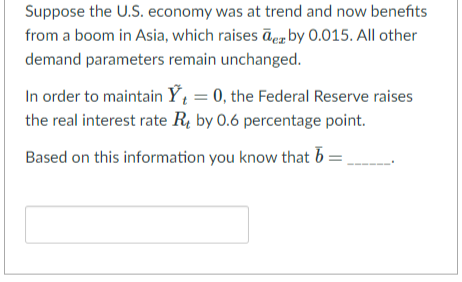 Suppose the U.S. economy was at trend and now benefits
from a boom in Asia, which raises de by 0.015. All other
demand parameters remain unchanged.
In order to maintain Y₁ = 0, the Federal Reserve raises
the real interest rate R by 0.6 percentage point.
Based on this information you know that b =