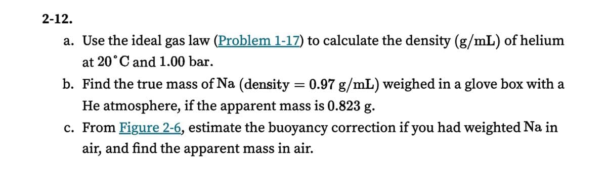2-12.
a. Use the ideal gas law (Problem 1-17) to calculate the density (g/mL) of helium
at 20°C and 1.00 bar.
b. Find the true mass of Na (density = 0.97 g/mL) weighed in a glove box with a
He atmosphere, if the apparent mass is 0.823 g.
c. From Figure 2-6, estimate the buoyancy correction if you had weighted Na in
air, and find the apparent mass in air.