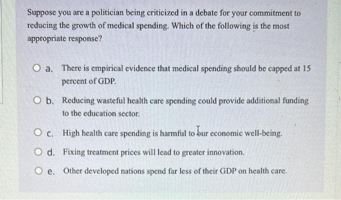 Suppose you are a politician being criticized in a debate for your commitment to
reducing the growth of medical spending. Which of the following is the most
appropriate response?
O a. There is empirical evidence that medical spending should be capped at 15
percent of GDP.
O b. Reducing wasteful health care spending could provide additional funding
to the education sector.
O c. High health care spending is harmful to bur economic well-being.
O d. Fixing treatment prices will lead to greater innovation.
Oe. Other developed nations spend far less of their GDP on health care.