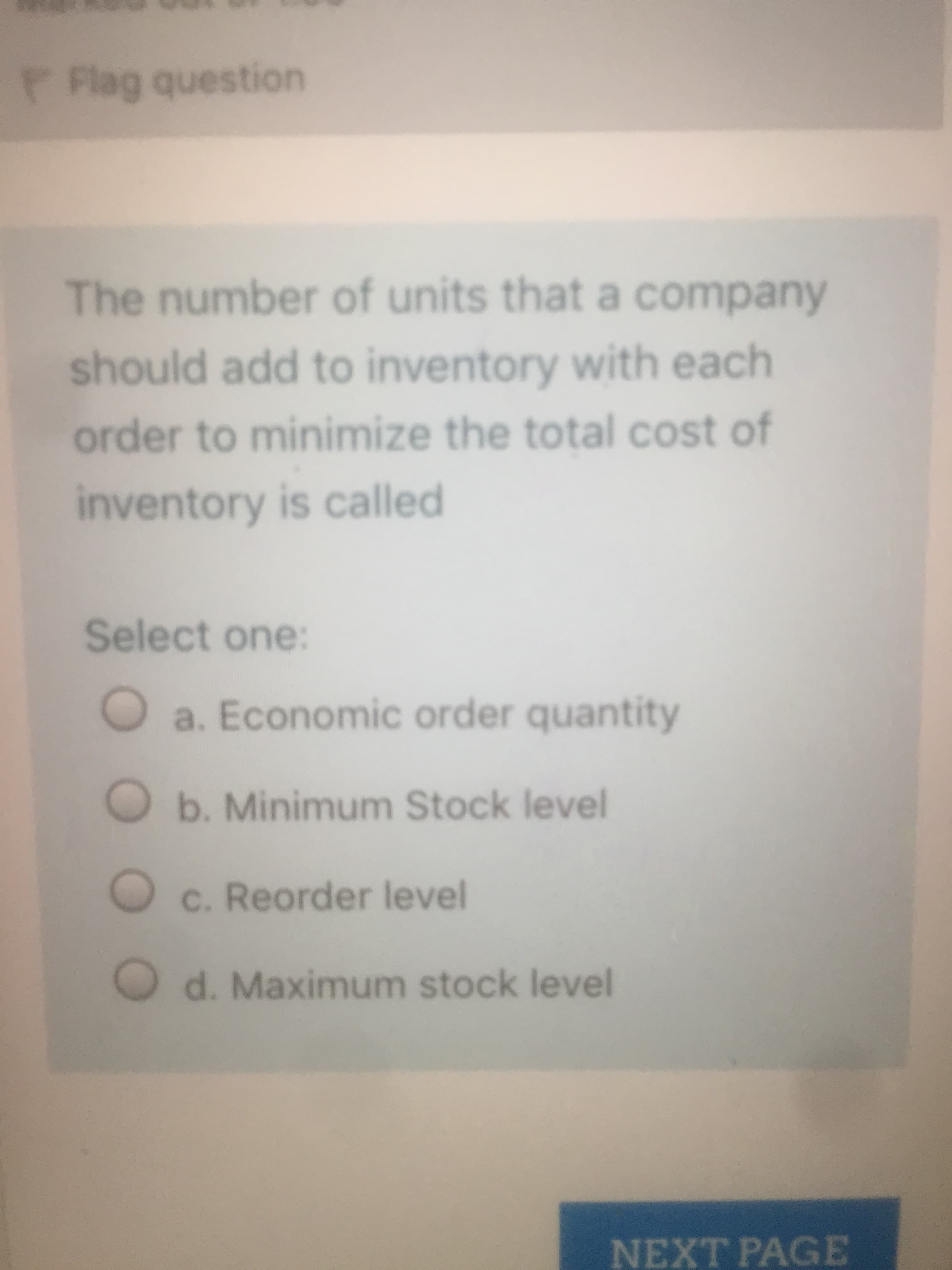 The number of units that a company
should add to inventory with each
order to minimize the total cost of
inventory is called
Select one:
a. Economic order quantity
O b. Minimum Stock level
c. Reorder level
d. Maximum stock level
