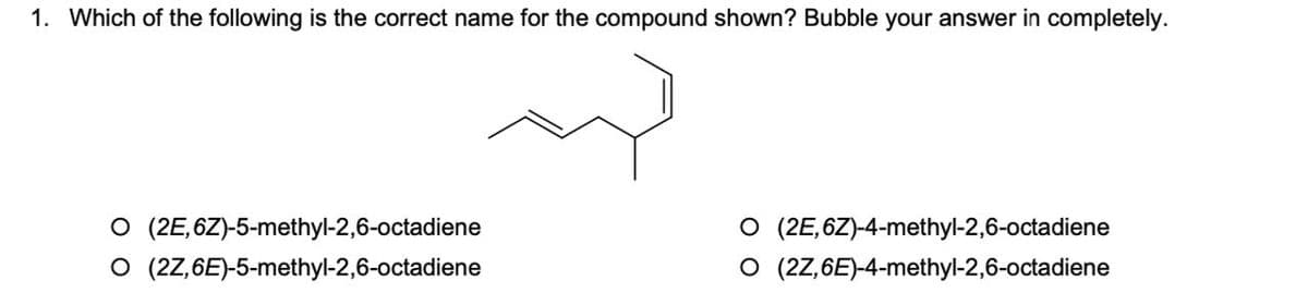 1. Which of the following is the correct name for the compound shown? Bubble your answer in completely.
O (2E,6Z)-5-methyl-2,6-octadiene
O (2Z,6E)-5-methyl-2,6-octadiene
O (2E,6Z)-4-methyl-2,6-octadiene
O (2Z,6E)-4-methyl-2,6-octadiene
