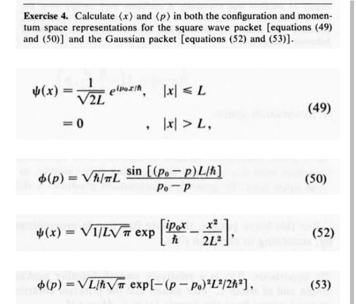 Exercise 4. Calculate (x) and (p) in both the configuration and momen-
tum space representations for the square wave packet [equations (49)
and (50)] and the Gaussian packet [equations (52) and (53)].
4(x)
eivozin.
V2L
|x| < L
(49)
= 0
1지 > L,
$(p) = Vh/TL
sin [(Po - p)L/h]
(50)
%3D
Po-P
[iPox
2L?
x2
V(x) = VI/LVT exp
(52)
%3D
$(p) = VL/hVT exp[-(p- Po) L*/2h²],
(53)
%D
