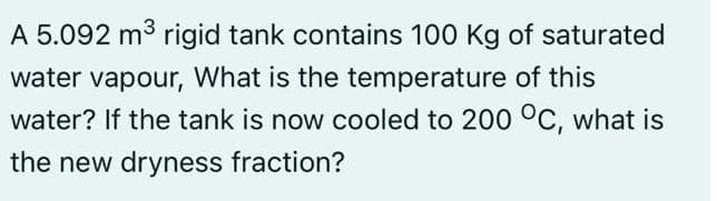 A 5.092 m3 rigid tank contains 100 Kg of saturated
water vapour, What is the temperature of this
water? If the tank is now cooled to 200 °C, what is
the new dryness fraction?
