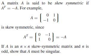 A matrix A is said to be skew symmetric if
A" = -A. For example,
A-( )
is skew symmetric, since
A' = (! ) =-1
If A is an n x n skew-symmetric matrix and n is
odd, show that A must be singular.
