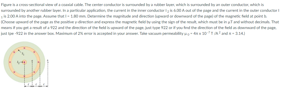 Figure is a cross-sectional view of a coaxial cable. The center conductor is surrounded by a rubber layer, which is surrounded by an outer conductor, which is
surrounded by another rubber layer. In a particular application, the current in the inner conductor I 2 is 6.00 A out of the page and the current in the outer conductor I
1 is 2.00 A into the page. Assume that I = 1.80 mm. Determine the magnitude and direction (upward or downward of the page) of the magnetic field at point b.
(Choose upward of the page as the positive y-direction and express the magnetic field by using the sign of the result, which must be in µT and without decimals. That
means if you get a result of a 922 and the direction of the field is upward of the page, just type 922 or if you find the direction of the field as downward of the page,
just tpe -922 in the answer box. Maximum of 2% error is accepted in your answer. Take vacuum permeability µo = 47 x 10-7T/A2 and n = 3.14.)
