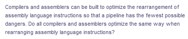 Compilers and assemblers can be built to optimize the rearrangement of
assembly language instructions so that a pipeline has the fewest possible
dangers. Do all compilers and assemblers optimize the same way when
rearranging assembly language instructions?

