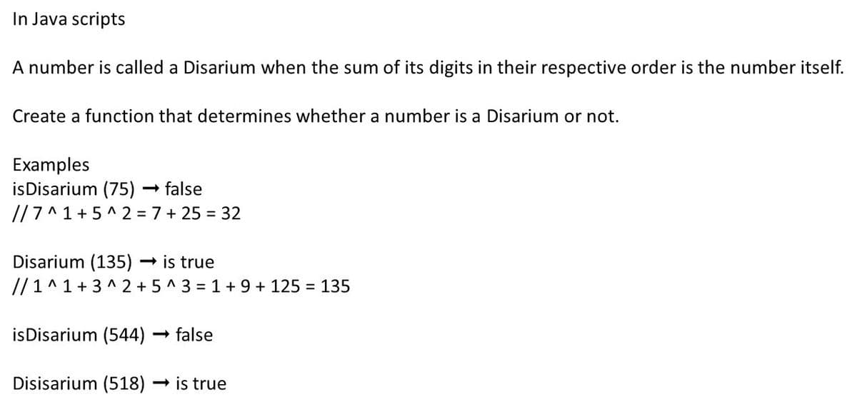 In Java scripts
A number is called a Disarium when the sum of its digits in their respective order is the number itself.
Create a function that determines whether a number is a Disarium or not.
Examples
isDisarium (75) – false
//7^1 + 5 ^ 2 = 7 + 25 = 32
Disarium (135)
// 1^1 + 3 ^ 2 + 5 ^ 3 = 1 + 9 + 125
- is true
= 135
isDisarium (544)
- false
Disisarium (518) → is true
