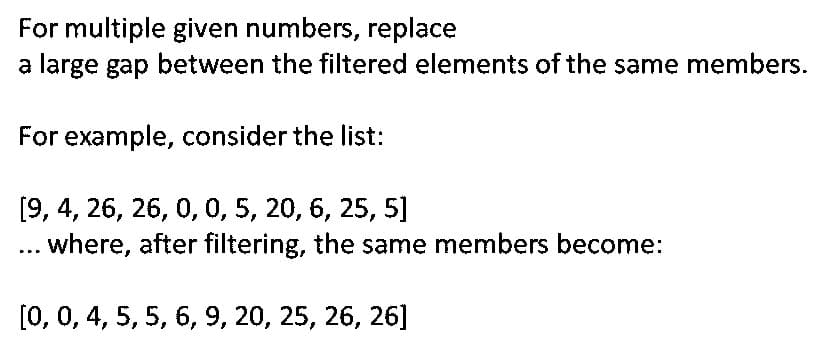 For multiple given numbers, replace
a large gap between the filtered elements of the same members.
For example, consider the list:
[9, 4, 26, 26, 0, 0, 5, 20, 6, 25, 5]
... where, after filtering, the same members become:
[0, 0, 4, 5, 5, 6, 9, 20, 25, 26, 26]
