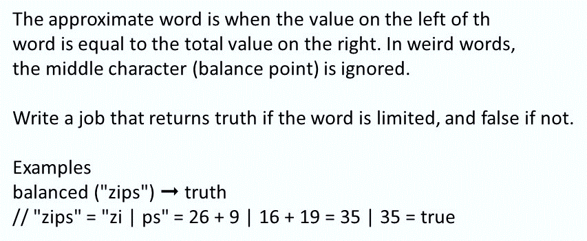 The approximate word is when the value on the left of th
word is equal to the total value on the right. In weird words,
the middle character (balance point) is ignored.
Write a job that returns truth if the word is limited, and false if not.
Examples
balanced ("zips")truth
// "zips" = "zi I ps" = 26 + 9 | 16 + 19 = 35 | 35 = true
%3D
%3D
