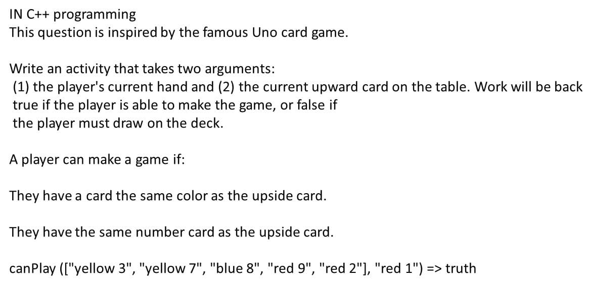 IN C++ programming
This question is inspired by the famous Uno card game.
Write an activity that takes two arguments:
(1) the player's current hand and (2) the current upward card on the table. Work will be back
true if the player is able to make the game, or false if
the player must draw on the deck.
A player can make a game if:
They have a card the same color as the upside card.
They have the same number card as the upside card.
canPlay (["yellow 3", "yellow 7", "blue 8", "red 9", "red 2"], "red 1") => truth
