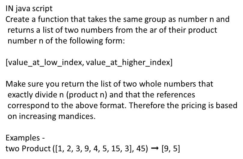 IN java script
Create a function that takes the same group as number n and
returns a list of two numbers from the ar of their product
number n of the following form:
[value_at_low_index, value_at_higher_index]
Make sure you return the list of two whole numbers that
exactly divide n (product n) and that the references
correspond to the above format. Therefore the pricing is based
on increasing mandices.
Examples -
two Product ([1, 2, 3, 9, 4, 5, 15, 3], 45) – [9, 5]
