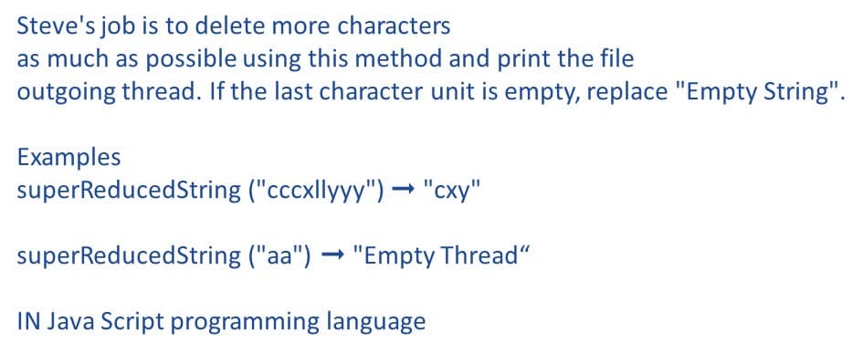 Steve's job is to delete more characters
as much as possible using this method and print the file
outgoing thread. If the last character unit is empty, replace "Empty String".
Examples
superReducedString ("cccxllyyy") → "cxy"
superReducedString ("aa") → "Empty Thread“
IN Java Script programming language
