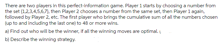 There are two players in this perfect-information game. Player 1 starts by choosing a number from
the set {1,2,3,4,5,6,7}, then Player 2 chooses a number from the same set, then Player 1 again,
followed by Player 2, etc. The first player who brings the cumulative sum of all the numbers chosen
(up to and including the last one) to 48 or more wins.
a) Find out who will be the winner, if all the winning moves are optimal. l
b) Describe the winning strategy.
