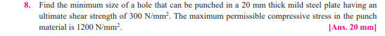 8. Find the minimum size of a hole that can be punched in a 20 mm thick mild steel plate having an
ultimate shear strength of 300 N/mm?. The maximum permissible compressive stress in the punch
material is 1200 N/mm?.
[Ans. 20 mm]
