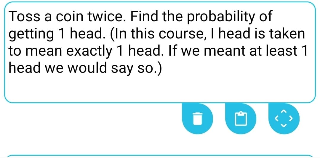 Toss a coin twice. Find the probability of
getting 1 head. (In this course, I head is taken
to mean exactly 1 head. If we meant at least 1
head we would say so.)
DU
