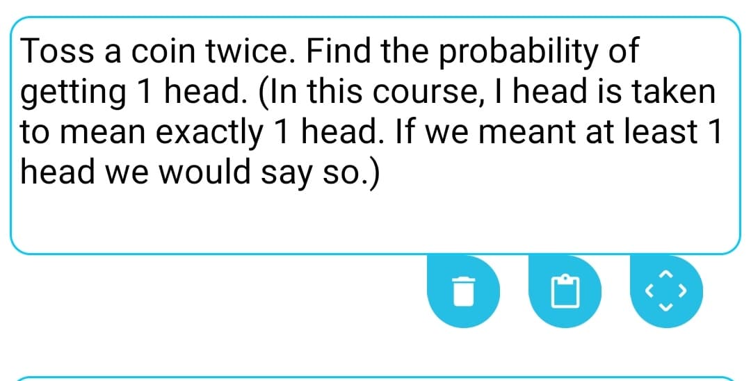Toss a coin twice. Find the probability of
getting 1 head. (In this course, I head is taken
to mean exactly 1 head. If we meant at least 1
head we would say so.)
DO