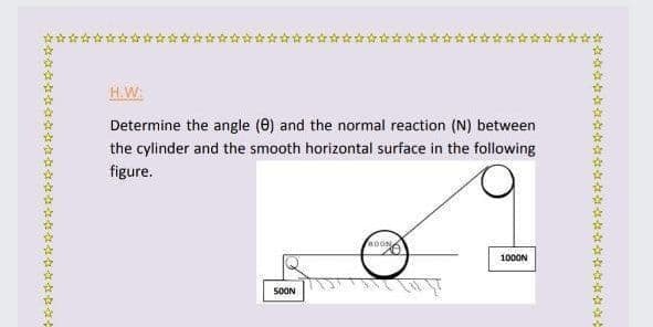 H.W
Determine the angle (0) and the normal reaction (N) between
the cylinder and the smooth horizontal surface in the following
figure.
100ON
50ON
学不年學 玲搭冷 玲玲

