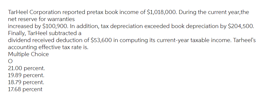 TarHeel Corporation reported pretax book income of $1,018,000. During the current year,the
net reserve for warranties
increased by $100,900. In addition, tax depreciation exceeded book depreciation by $204,500.
Finally, TarHeel subtracted a
dividend received deduction of $53,600 in computing its current-year taxable income. Tarheel's
accounting effective tax rate is.
Multiple Choice
O
21.00 percent.
19.89 percent.
18.79 percent.
17.68 percent