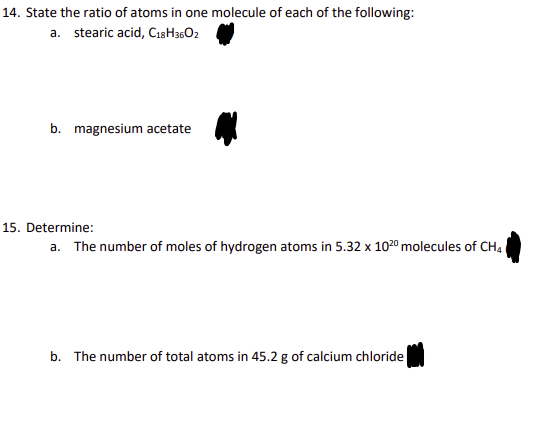 14. State the ratio of atoms in one molecule of each of the following:
a. stearic acid, C18H3602
b. magnesium acetate
15. Determine:
a. The number of moles of hydrogen atoms in 5.32 x 10²0 molecules of CH4
b. The number of total atoms in 45.2 g of calcium chloride