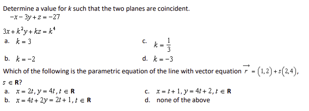 Determine a value for k such that the two planes are coincident.
-3y+z=-27
-x-
3x+k²y+kz = k*
a. k=3
b. k=-2
C.
1
k =
d.
k
= -3
Which of the following is the parametric equation of the line with vector equation r = = (1,2)+5(2,4),
s = R?
a. x 2t,y 4t, t = R
=
c. x
+1,y=4t+ 2, t = R
b. x 4t+2y= 2t+1, € R
d. none of the above