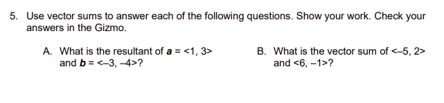 5. Use vector sums to answer each of the following questions. Show your work. Check your
answers in the Gizmo.
A. What is the resultant of a = <1, 3>
and b = <-3, -4>?
B. What is the vector sum of <-5, 2>
and <6, -1>?