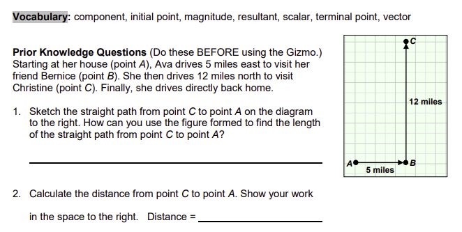 Vocabulary: component, initial point, magnitude, resultant, scalar, terminal point, vector
Prior Knowledge Questions (Do these BEFORE using the Gizmo.)
Starting at her house (point A), Ava drives 5 miles east to visit her
friend Bernice (point B). She then drives 12 miles north to visit
Christine (point C). Finally, she drives directly back home.
1. Sketch the straight path from point C to point A on the diagram
to the right. How can you use the figure formed to find the length
of the straight path from point C to point A?
2. Calculate the distance from point C to point A. Show your work
in the space to the right. Distance =_
12 miles
A•
B
5 miles