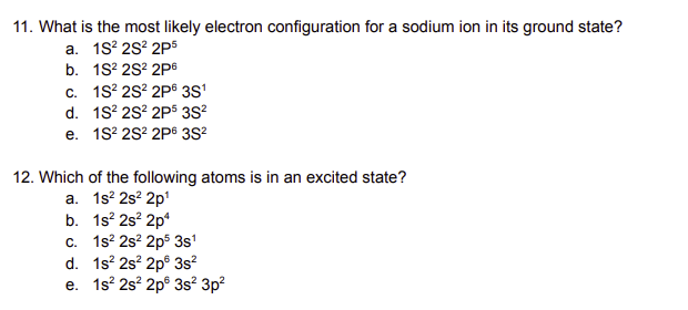 11. What is the most likely electron configuration for a sodium ion in its ground state?
a. 1S² 2S² 2P5
b. 1S² 2S² 2P6
c. 1S22S2 2P 3S1
d. 1S2 2S2 2P5 3S²
e. 1S22S2 2P6 3S²
12. Which of the following atoms is in an excited state?
a. 1s² 2s² 2p¹
b. 1s² 2s² 2p4
c. 1s2 2s² 2p5 3s¹
d. 1s² 2s² 2p 3s²
e. 1s2 2s² 2p 3s² 3p²