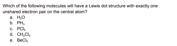 Which of the following molecules will have a Lewis dot structure with exactly one
unshared electron pair on the central atom?
a. H₂O
b. PH3
c. PCl5
d. CH₂Cl₂
e. BeCl₂