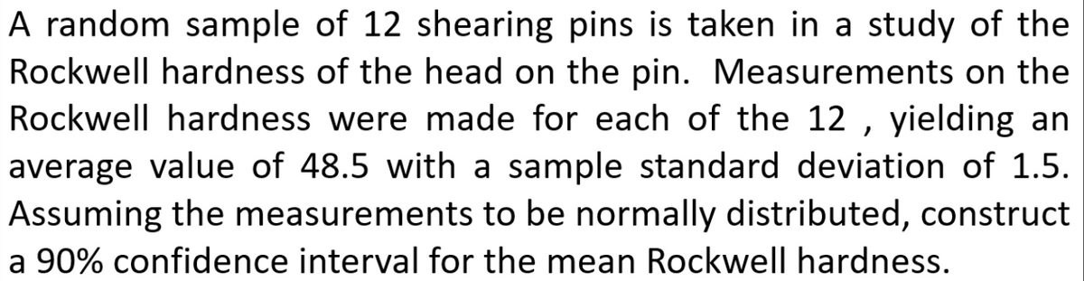 A random sample of 12 shearing pins is taken in a study of the
Rockwell hardness of the head on the pin. Measurements on the
Rockwell hardness were made for each of the 12 , yielding an
average value of 48.5 with a sample standard deviation of 1.5.
Assuming the measurements to be normally distributed, construct
a 90% confidence interval for the mean Rockwell hardness.
