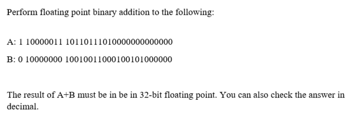 Perform floating point binary addition to the following:
A: 1 10000011 10110111010000000000000
B: 0 10000000 10010011000100101000000
The result of A+B must be in be in 32-bit floating point. You can also check the answer in
decimal.
