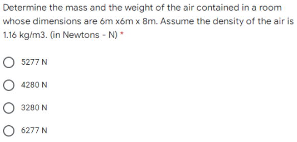 Determine the mass and the weight of the air contained in a room
whose dimensions are 6m xóm x 8m. Assume the density of the air is
1.16 kg/m3. (in Newtons - N) *
5277 N
4280 N
3280 N
O 6277 N
