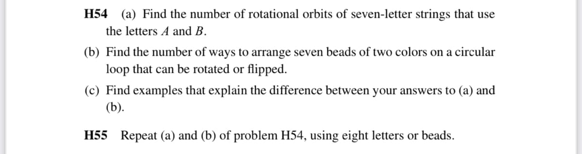 H54 (a) Find the number of rotational orbits of seven-letter strings that use
the letters A and B.
(b) Find the number of ways to arrange seven beads of two colors on a circular
loop that can be rotated or flipped.
(c) Find examples that explain the difference between your answers to (a) and
(b).
H55 Repeat (a) and (b) of problem H54, using eight letters or beads.