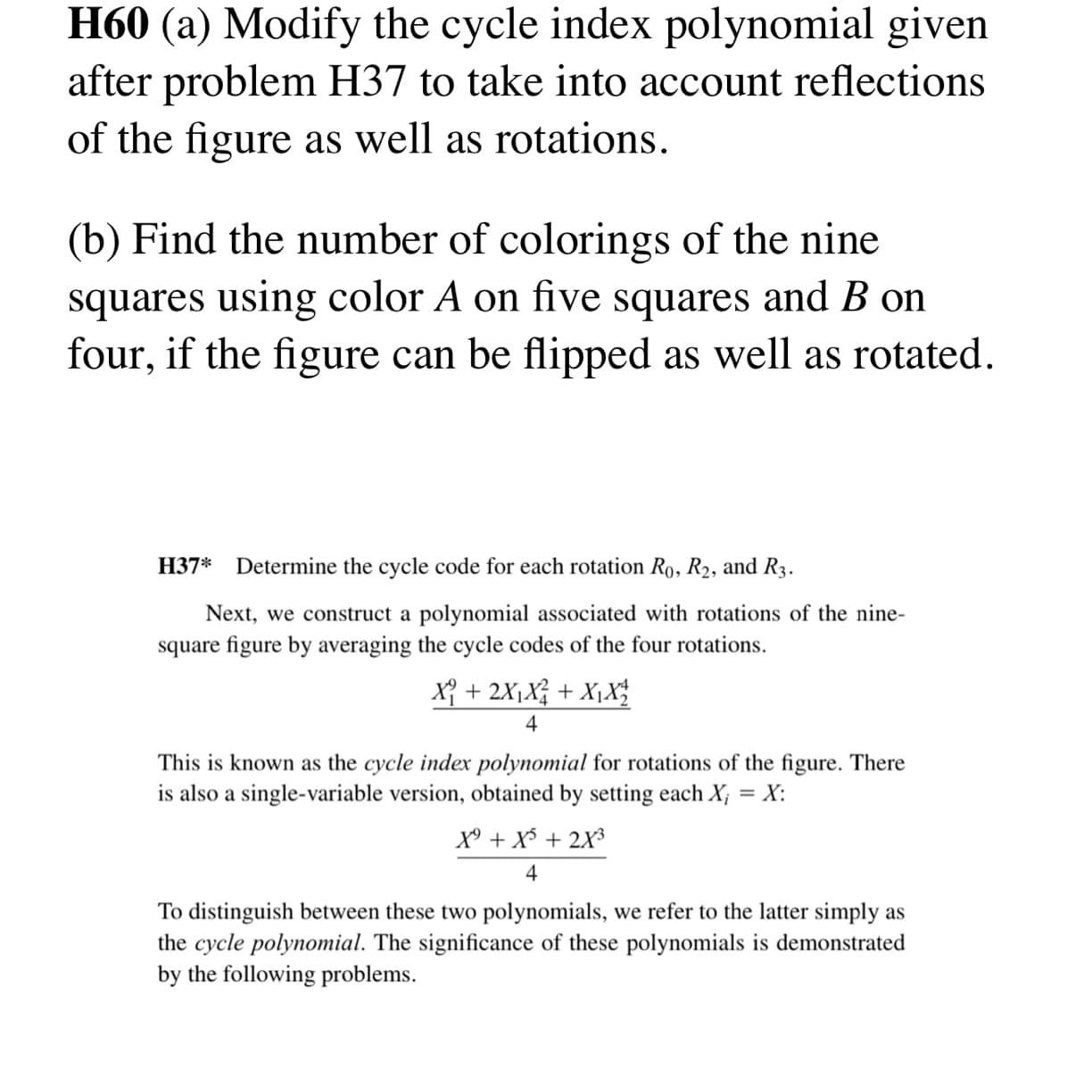 H60 (a) Modify the cycle index polynomial given
after problem H37 to take into account reflections
of the figure as well as rotations.
(b) Find the number of colorings of the nine
squares using color A on five squares and B on
four, if the figure can be flipped as well as rotated.
H37*
Determine the cycle code for each rotation R₁, R₂, and R3.
Next, we construct a polynomial associated with rotations of the nine-
square figure by averaging the cycle codes of the four rotations.
X₁ + 2X₁X² + X₁ X₂
4
This is known as the cycle index polynomial for rotations of the figure. There
is also a single-variable version, obtained by setting each X; = X:
X⁹ + X³ + 2X³
4
To distinguish between these two polynomials, we refer to the latter simply as
the cycle polynomial. The significance of these polynomials is demonstrated
by the following problems.