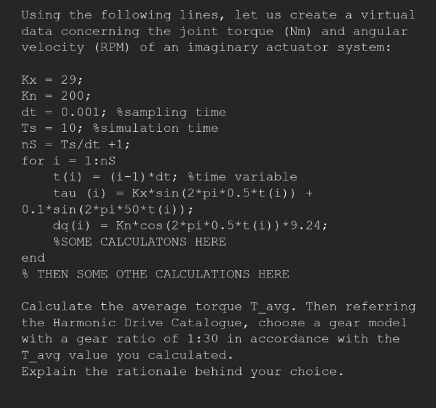Using the following lines, let us create a virtual
data concerning the joint torque (Nm) and angular
velocity (RPM) of an imaginary actuator system:
Kx =
29;
Kn 200;
dt 0.001; %sampling time
10; simulation time
Ts
ns Ts/dt +1;
for i
= 1:nS
t(i)
tau (i)
=
(i-1) *dt; time variable
Kx*sin (2*pi*0.5*t (i)) +
=
0.1*sin (2*pi*50*t (i));
dq (i) = Kn*cos (2*pi*0.5*t (i))*9.24;
SOME CALCULATONS HERE
end
& THEN SOME OTHE CALCULATIONS HERE
Calculate the average torque T_avg. Then referring
the Harmonic Drive Catalogue, choose a gear model
with a gear ratio of 1:30 in accordance with the
T_avg value you calculated.
Explain the rationale behind your choice.