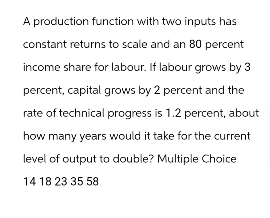 A production function with two inputs has
constant returns to scale and an 80 percent
income share for labour. If labour grows by 3
percent, capital grows by 2 percent and the
rate of technical progress is 1.2 percent, about
how many years would it take for the current
level of output to double? Multiple Choice
14 18 23 35 58