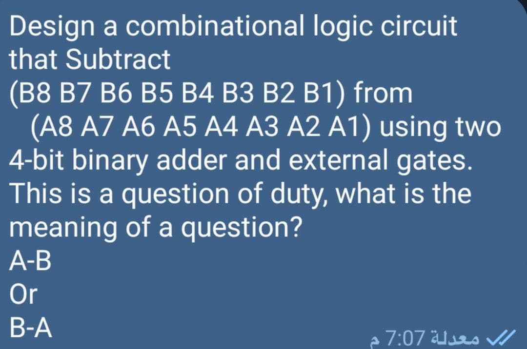 Design a combinational logic circuit
that Subtract
(B8 B7 B6 B5 B4 B3 B2 B1) from
(A8 A7 A6 A5 A4 A3 A2 A1) using two
4-bit binary adder and external gates.
This is a question of duty, what is the
meaning of a question?
A-B
Or
B-A
معدلة 7:07 م
