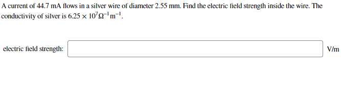 A current of 44.7 mA flows in a silver wire of diameter 2.55 mm. Find the electric field strength inside the wire. The
conductivity of silver is 6.25 x 10'2'm-'.
electric field strength:
V/m
