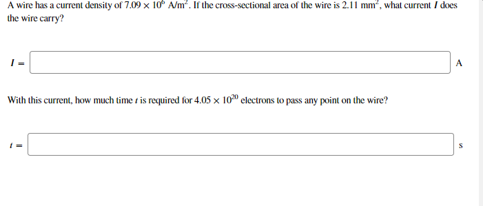 A wire has a current density of 7.09 x 10° A/m?. If the cross-sectional area of the wire is 2.11 mm², what current I does
the wire carry?
A.
With this current, how much time t is required for 4.05 x 100 electrons to pass any point on the wire?
