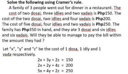 Solve the following using Cramer's rule.
A family of 3 people went out for dinner in a restaurant. The
cost of two dosai, three idlies and two vadais is Php150. The
cost of the two dosai, two idlies and four vadais is Php200.
The cost of five dosai, four idlies and two vadais is Php250. The
family has Php350 in hand, and they ate 3 dosai and six idlies
and six vadais. Will they be able to manage to pay the bill within
the amount they had ?
Let "x", "y" and "z" be the cost of 1 dosa, 1 idly and 1
vada respectively.
2x + 3y + 2z = 150
2x + 2y + 4z = 200
5x + 4y + 2z = 250