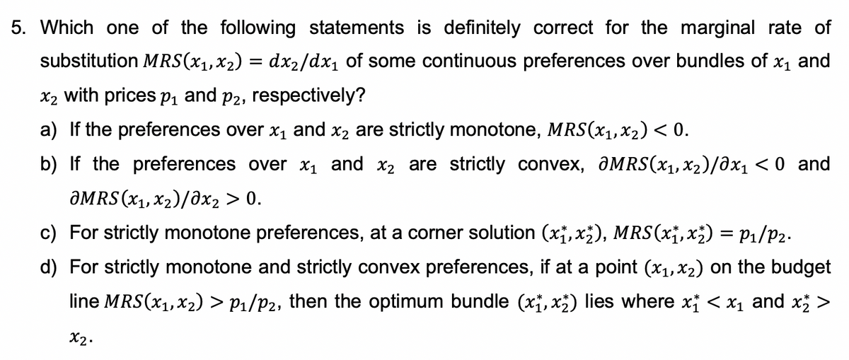 5. Which one of the following statements is definitely correct for the marginal rate of
substitution MRS(x1,x2) = dxX2/dx1 of some continuous preferences over bundles of x1 and
x2 with prices p, and p2, respectively?
a) If the preferences over x1 and x2 are strictly monotone, MRS(x1,x2) < 0.
b) If the preferences over X1 and x2 are strictly convex, ƏMRS(x1,x2)/0x1 < 0 and
ƏMRS (x1,x2)/ðx2 > 0.
c) For strictly monotone preferences, at a corner solution (x;,x;), MRS(x¡,x;) = P1/P2.
d) For strictly monotone and strictly convex preferences, if at a point (x1,x2) on the budget
line MRS(x1,x2) > P1/P2, then the optimum bundle (x, x;) lies where x < x1 and x >
X2.
